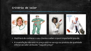 Critério de valor
▪ Você terá de conhecer o seu cliente e saber o que é importante pra ele.
▪ A insatisfação não está no preço está no serviço ou produto de qualidade
inferior ao valor atribuído “naquele preço”
 