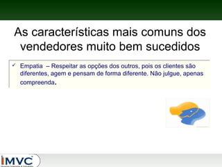As características mais comuns dos
vendedores muito bem sucedidos



Empatia – Respeitar as opções dos outros, pois os clientes são
Empatia – Respeitar as opções dos outros, pois os clientes são
diferentes, agem e pensam de forma diferente. Não julgue, apenas
diferentes, agem e pensam de forma diferente. Não julgue, apenas
compreenda..
compreenda

 