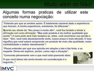 Muito além do Não!
Algumas formas praticas de utilizar este
conceito numa negociação:
“Entendo por que se sentem assim. É totalmente razoável dada a experiência
“Entendo por que se sentem assim. É totalmente razoável dada a experiência
que tiveram. A minha experiência, entretanto, foi diferente”.
que tiveram. A minha experiência, entretanto, foi diferente”.
Quando seu cliente diz “Seu preço é muito alto”, você fica tentado a refutar a
Quando seu cliente diz “Seu preço é muito alto”, você fica tentado a refutar a
afirmação com outra afirmação: “Mas este produto é da melhor qualidade que
afirmação com outra afirmação: “Mas este produto é da melhor qualidade que
existe”! A outra parte será mais receptiva se, antes, você reconhecer sua opinião e
existe”! A outra parte será mais receptiva se, antes, você reconhecer sua opinião e
dizer: “Sim, você está absolutamente certo, nosso preço é mais elevado. E isso
dizer: “Sim, você está absolutamente certo, nosso preço é mais elevado. E isso
significa que você estará comprando um produto de mais alta qualidade, maior
significa que você estará comprando um produto de mais alta qualidade, maior
confiabilidade e melhor atendimento”!
confiabilidade e melhor atendimento”!
“Posso entender por que sua opinião em relação a isto é tão forte, e eu
“Posso entender por que sua opinião em relação a isto é tão forte, e eu
respeito. Deixe-me explicar, porém, como vejo a situação”.
respeito. Deixe-me explicar, porém, como vejo a situação”.
“Concordo plenamente com o que você está querendo dizer.
“Concordo plenamente com o que você está querendo dizer.
O que você talvez não tenha levado em consideração é o
O que você talvez não tenha levado em consideração é o
seguinte...”
seguinte...”

 