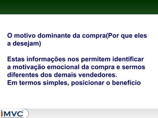 O motivo dominante da compra(Por que eles
a desejam)
Estas informações nos permitem identificar
a motivação emocional da compra e sermos
diferentes dos demais vendedores.
Em termos simples, posicionar o benefício

 