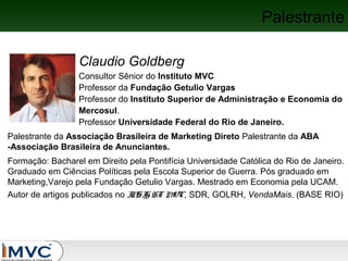 Palestrante
Claudio Goldberg
Consultor Sênior do Instituto MVC
Professor da Fundação Getulio Vargas
Professor do Instituto Superior de Administração e Economia do
Mercosul.
Professor Universidade Federal do Rio de Janeiro.
Palestrante da Associação Brasileira de Marketing Direto Palestrante da ABA
-Associação Brasileira de Anunciantes.
Formação: Bacharel em Direito pela Pontifícia Universidade Católica do Rio de Janeiro.
Graduado em Ciências Políticas pela Escola Superior de Guerra. Pós graduado em
Marketing,Varejo pela Fundação Getulio Vargas. Mestrado em Economia pela UCAM.
Autor de artigos publicados no I SI HT M
N G
VC, SDR, GOLRH, VendaMais. (BASE RIO)

 