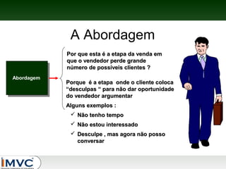 A Abordagem
Por que esta é a etapa da venda em
que o vendedor perde grande
número de possíveis clientes ?
Abordagem

Porque é a etapa onde o cliente coloca
“desculpas “ para não dar oportunidade
do vendedor argumentar
Alguns exemplos :
 Não tenho tempo
 Não estou interessado
 Desculpe , mas agora não posso
conversar

 
