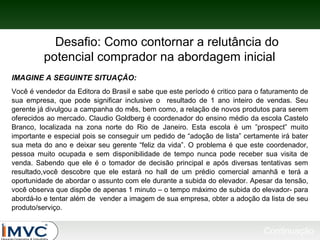 Desafio: Como contornar a relutância do
potencial comprador na abordagem inicial
IMAGINE A SEGUINTE SITUAÇÃO:
Você é vendedor da Editora do Brasil e sabe que este período é critico para o faturamento de
sua empresa, que pode significar inclusive o resultado de 1 ano inteiro de vendas. Seu
gerente já divulgou a campanha do mês, bem como, a relação de novos produtos para serem
oferecidos ao mercado. Claudio Goldberg é coordenador do ensino médio da escola Castelo
Branco, localizada na zona norte do Rio de Janeiro. Esta escola é um ”prospect” muito
importante e especial pois se conseguir um pedido de “adoção de lista” certamente irá bater
sua meta do ano e deixar seu gerente “feliz da vida”. O problema é que este coordenador,
pessoa muito ocupada e sem disponibilidade de tempo nunca pode receber sua visita de
venda. Sabendo que ele é o tomador de decisão principal e após diversas tentativas sem
resultado,você descobre que ele estará no hall de um prédio comercial amanhã e terá a
oportunidade de abordar o assunto com ele durante a subida do elevador. Apesar da tensão,
você observa que dispõe de apenas 1 minuto – o tempo máximo de subida do elevador- para
abordá-lo e tentar além de vender a imagem de sua empresa, obter a adoção da lista de seu
produto/serviço.

Continuação

 
