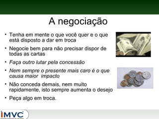 A negociação
• Tenha em mente o que você quer e o que
está disposto a dar em troca
• Negocie bem para não precisar dispor de
todas as cartas
• Faça outro lutar pela concessão
• Nem sempre o presente mais caro é o que
causa maior impacto
• Não conceda demais, nem muito
rapidamente, isto sempre aumenta o desejo
• Peça algo em troca.

 