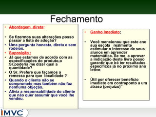 Fechamento
• Abordagem direta:
•
• Se fizermos suas alterações posso
passar a lista de adoção?
• Uma pergunta honesta, direta e sem
rodeios.
• Suposição :
• Já que estamos de acordo com as
especificações do produto,o
Sr.poderia me dizer qual a
quantidade?
• O Sr. Prefere que façamos a
remessa para que localidade ?
• Quando o cliente não se
compromete mas também não faz
nenhuma objeção.
• Alivia a responsabilidade do cliente
que não quer assumir que você lhe
vendeu.

Ganho Imediato:

•

Você mencionou que este ano
sua escola realmente
estimular o interesse de seus
alunos em aprender
matemática. Se me a aprovar
a indicação deste livro posso
garantir que irá ter resultados
específicos já no próximo ano
letivo

•

Útil por oferecer benefício
imediato em contraponto a um
atraso (prejuízo)”

 