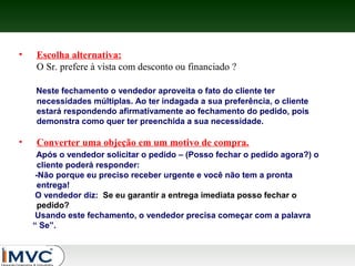 •

Escolha alternativa:
O Sr. prefere à vista com desconto ou financiado ?
Neste fechamento o vendedor aproveita o fato do cliente ter
necessidades múltiplas. Ao ter indagada a sua preferência, o cliente
estará respondendo afirmativamente ao fechamento do pedido, pois
demonstra como quer ter preenchida a sua necessidade.

•

Converter uma objeção em um motivo de compra.
Após o vendedor solicitar o pedido – (Posso fechar o pedido agora?) o
cliente poderá responder:
-Não porque eu preciso receber urgente e você não tem a pronta
entrega!
O vendedor diz: Se eu garantir a entrega imediata posso fechar o
pedido?
Usando este fechamento, o vendedor precisa começar com a palavra
“ Se”.

 