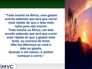 “Toda manhã na África, uma gazela
acorda sabendo que terá que correr
mais rápido do que o leão mais
veloz para não morrer.
Toda manhã na África, um leão
acorda sabendo que terá que correr
mais rápido do que a gazela mais
lenta, ou morrerá de fome.
Não faz diferença se você é
leão ou gazela.
Quando o sol nascer, é melhor
começar a correr.”

 