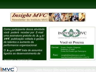 Como participante dessa atividade
você poderá receber por E-mail
uma assinatura gratuita do I ig ht
ns
M
VC, publicação voltada à gestão
de talentos e aumento da
performance organizacional.
O I ig ht M trata de assuntos
ns
VC
ligados ao desenvolvimento de
pessoas e organizações.

Visite Nosso Site www.institutomvc.com.br

 