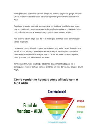 Para aprender a posicionar os seus artigos na primeira página do google, eu criei
uma aula exclusiva sobre isso e se quiser aprender gratuitamente basta Clicar
Aqui.
Depois de entender que você tem que gerar conteúdo de qualidade para o seu
blog, e posiciona-lo na primeira página do google com palavras chaves de baixa
concorrência, e começar a gerar trafego gratuito para os seus artigos.
Não escreva só um artigo faça de 15 a 20 artigos, e otimize todos para receber
visitas do google.
Lembrando que é necessário que o tema do seu blog tenha caixas de captura de
e-mail, e todo o trafego que chegar nos seus artigos você captura o e-mail da
pessoa oferecendo uma isca digital, que pode ser um vídeo um e-book grátis,
dicas gratuitas, que você mesmo escreveu.
Terminou estrutura do seu blog e acabando de gerar conteúdo para ele e
conseguindo receber trafego, comece a montar um funil de vendas, utilizado o funil
AIDA.
Como vender no hotmart como afiliado com o
funil AIDA
 