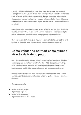 Escreva 9 e-mails em sequência, onde no primeiro e-mail você vai despertar
a atenção do seu lead, outros dois e-mails subsequente vai despertar o interesse,
e nos próximos quatro e-mails faça seu lead desejar o que você está preste a
oferecer, e no oitavo e-mail ofereça o produto e faça um Call to Action (Chamada
para Ação) e no nono e-mail ofereça algum bônus e realize a venda como afiliado
do hotmart.
Após montar essa estrutura você pode repetir o mesmo conceito, para vídeos no
youtube, envie o trafego para o seu blog oferecendo alguma recompensa digital
em um vídeo criado por você usando uma página de captura exclusiva.
Onde o processo de funil esteja configurado e o único trabalho que você vai ter é
capturar os e-mails e gerar trafego para os seus canais de comunicação.
Como vender no hotmart como afiliado
através de trafego pago
Outra estratégia que vem crescendo muito e gerando muito resultados é investir
em trafego pago, como Facebook ADS, Youtube ADS, Google Adwords. Hoje
saber como vender no hotmart como afiliado é indispensável, mais é muito
importante que você invista no seu maior ativo, que é o seu conhecimento.
O trafego pago pode ou não te dar um resultado mais rápido, depende do seu
anuncio depende da sua chamada, saber utilizar os gatilhos mentais é a melhor
estratégia.
Como por exemplo:
 O gatilho da curiosidade
 O gatilho da urgência
 O gatilho da antecipação
 O gatilho da Relação Dor x Prazer
 