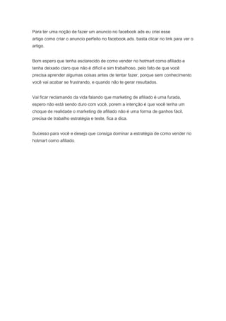 Para ter uma noção de fazer um anuncio no facebook ads eu criei esse
artigo como criar o anuncio perfeito no facebook ads. basta clicar no link para ver o
artigo.
Bom espero que tenha esclarecido de como vender no hotmart como afiliado e
tenha deixado claro que não é difícil e sim trabalhoso, pelo fato de que você
precisa aprender algumas coisas antes de tentar fazer, porque sem conhecimento
você vai acabar se frustrando, e quando não te gerar resultados.
Vai ficar reclamando da vida falando que marketing de afiliado é uma furada,
espero não está sendo duro com você, porem a intenção é que você tenha um
choque de realidade o marketing de afiliado não é uma forma de ganhos fácil,
precisa de trabalho estratégia e teste, fica a dica.
Sucesso para você e desejo que consiga dominar a estratégia de como vender no
hotmart como afiliado.
 