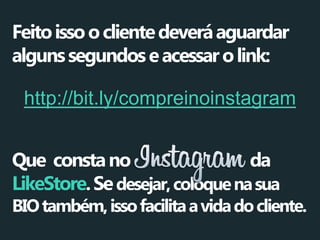Feito isso o cliente deverá aguardar 
alguns segundos e acessar o link: 
http://bit.ly/compreinoinstagram 
Que consta no da 
LikeStore. Se desejar, coloque na sua 
BIO também, isso facilita a vida do cliente.  