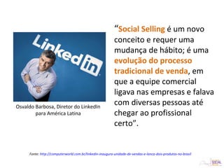 “Social Selling é um novo
conceito e requer uma
mudança de hábito; é uma
evolução do processo
tradicional de venda, em
que a equipe comercial
ligava nas empresas e falava
com diversas pessoas até
chegar ao profissional
certo”.
Osvaldo Barbosa, Diretor do LinkedIn
para América Latina
Fonte: http://computerworld.com.br/linkedin-inaugura-unidade-de-vendas-e-lanca-dois-produtos-no-brasil
 