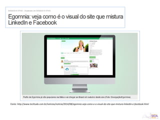 Fonte: http://www.techtudo.com.br/noticias/noticia/2014/08/egomnia-veja-como-e-o-visual-do-site-que-mistura-linkedin-e-facebook.html
 