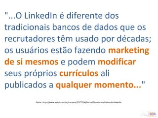 "...O LinkedIn é diferente dos
tradicionais bancos de dados que os
recrutadores têm usado por décadas;
os usuários estão fazendo marketing
de si mesmos e podem modificar
seus próprios currículos ali
publicados a qualquer momento..."
Fonte: http://www.valor.com.br/carreira/3527194/decodificando-multidao-do-linkedin
 