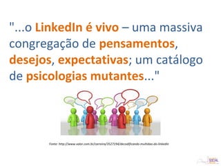"...o LinkedIn é vivo – uma massiva
congregação de pensamentos,
desejos, expectativas; um catálogo
de psicologias mutantes..."
Fonte: http://www.valor.com.br/carreira/3527194/decodificando-multidao-do-linkedin
 
