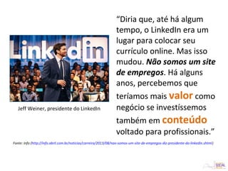 “Diria que, até há algum
tempo, o LinkedIn era um
lugar para colocar seu
currículo online. Mas isso
mudou. Não somos um site
de empregos. Há alguns
anos, percebemos que
teríamos mais valor como
negócio se investíssemos
também em conteúdo
voltado para profissionais.”
Jeff Weiner, presidente do LinkedIn
Fonte: Info (http://info.abril.com.br/noticias/carreira/2013/08/nao-somos-um-site-de-empregos-diz-presidente-do-linkedin.shtml)
 