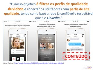 Fonte: Techenet (http://www.techenet.com/2014/09/conheca-belinked-o-tinder-para-linkedin/)
CONTEÚDO
“O nosso objetivo é filtrar os perfis de qualidade
duvidosa e conectar os utilizadores com perfis de alta
qualidade, tendo como base a rede já confiável e respeitável
que é o LinkedIn.”
 