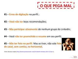 #1 – Erros de digitação no perfil ;
Fonte: Business Insider (http://www.businessinsider.com/14-linkedin-mistakes-2013-12?op=1)
#5 – Não ter foto no perfil. Mas se tiver, não vale foto
de casal, sem camisa, na horizontal.
#3 – Não participar ativamente de nenhum grupo do LinkedIn;
#4 – Você não ter preenchido o resumo em seu perfil;
#2 – Você não ter boas recomendações;
O QUE PEGA MAL
 