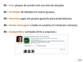 #1 – Criar grupos de acordo com sua área de atuação;
#2 – Participar de debates em outros grupos;
#3 – Anunciar vagas em grupos (gratuito para proprietários);
#4 – Enviar mensagem a todos os usuários (1 inmail por semana);
#5 – Compartilhar conteúdo (links e arquivos) ;
 