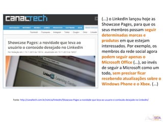 (...) o LinkedIn lançou hoje as
Showcase Pages, para que os
seus membros possam seguir
determinadas marcas e
produtos em que estejam
interessados. Por exemplo, os
membros da rede social agora
podem seguir apenas o
Microsoft Office (...), ao invés
de seguir a Microsoft como um
todo, sem precisar ficar
recebendo atualizações sobre o
Windows Phone e o Xbox. (...)
Fonte: http://canaltech.com.br/noticia/linkedin/Showcase-Pages-a-novidade-que-leva-ao-usuario-o-conteudo-desejado-no-LinkedIn/
 