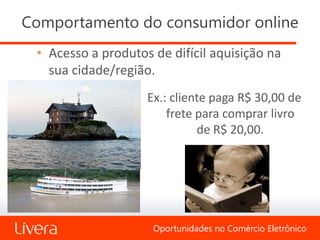 Comportamento do consumidor online
 • Acesso a produtos de difícil aquisição na
   sua cidade/região.
                    Ex.: cliente paga R$ 30,00 de
                        frete para comprar livro
                              de R$ 20,00.




                     Oportunidades no Comércio Eletrônico
 