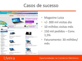 Casos de sucesso

        • Magazine Luiza
        • +/- 300 mil visitas dia
        • 10 milhões visitas mês
        • 150 mil pedidos – Conv.
          1,5%
        • Faturamento: 30 milhões/
          mês



       Oportunidades no Comércio Eletrônico
 