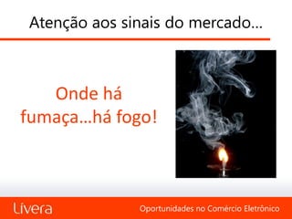 Atenção aos sinais do mercado…



   Onde há
fumaça…há fogo!



              Oportunidades no Comércio Eletrônico
 