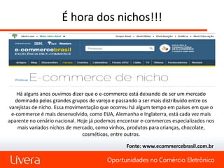 É hora dos nichos!!!




   Há alguns anos ouvimos dizer que o e-commerce está deixando de ser um mercado
   dominado pelos grandes grupos de varejo e passando a ser mais distribuído entre os
varejistas de nicho. Essa movimentação que ocorreu há algum tempo em países em que o
 e-commerce é mais desenvolvido, como EUA, Alemanha e Inglaterra, está cada vez mais
aparente no cenário nacional. Hoje já podemos encontrar e-commerces especializados nos
    mais variados nichos de mercado, como vinhos, produtos para crianças, chocolate,
                                cosméticos, entre outros.

                                                 Fonte: www.ecommercebrasil.com.br

                                         Oportunidades no Comércio Eletrônico
 