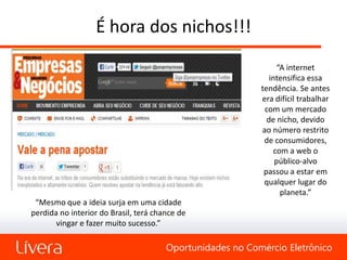 É hora dos nichos!!!
                                                                 “A internet
                                                              intensifica essa
                                                           tendência. Se antes
                                                           era difícil trabalhar
                                                            com um mercado
                                                             de nicho, devido
                                                           ao número restrito
                                                            de consumidores,
                                                               com a web o
                                                                público-alvo
                                                            passou a estar em
                                                            qualquer lugar do
                                                                  planeta.”
 “Mesmo que a ideia surja em uma cidade
perdida no interior do Brasil, terá chance de
       vingar e fazer muito sucesso.”

                                       Oportunidades no Comércio Eletrônico
 