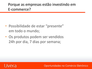 Porque as empresas estão investindo em
 E-commerce?



• Possibilidade de estar “presente”
  em todo o mundo;
• Os produtos podem ser vendidos
  24h por dia, 7 dias por semana;




                       Oportunidades no Comércio Eletrônico
 