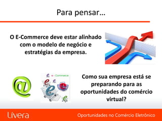 Para pensar…

O E-Commerce deve estar alinhado
    com o modelo de negócio e
      estratégias da empresa.


                        Como sua empresa está se
                           preparando para as
                        oportunidades do comércio
                                 virtual?

                       Oportunidades no Comércio Eletrônico
 