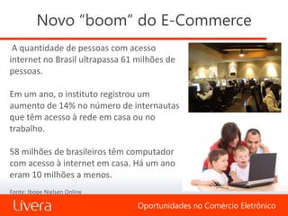 Novo “boom” do E-Commerce
 A quantidade de pessoas com acesso
internet no Brasil ultrapassa 61 milhões de
pessoas.

Em um ano, o instituto registrou um
aumento de 14% no número de internautas
que têm acesso à rede em casa ou no
trabalho.

58 milhões de brasileiros têm computador
com acesso à internet em casa. Há um ano
eram 10 milhões a menos.
Fonte: Ibope Nielsen Online

                                 Oportunidades no Comércio Eletrônico
 