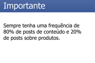 Sempre tenha uma frequência de 80% de posts de conteúdo e 20% de posts sobre produtos. 
Importante  