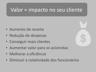 Valor = impacto no seu cliente
•
•
•
•
•
•

Aumento de receita
Redução de despesas
Conseguir mais clientes
Aumentar valor para os acionistas
Melhorar a eficiência
Diminuir a rotatividade dos funcionários

 