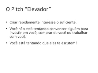 O Pitch “Elevador”
• Criar rapidamente interesse o suficiente.
• Você não está tentando convencer alguém para
investir em você, comprar de você ou trabalhar
com você.

• Você está tentando que eles te escutem!

 