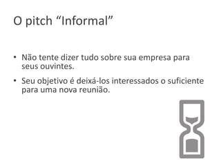 O pitch “Informal”
• Não tente dizer tudo sobre sua empresa para
seus ouvintes.
• Seu objetivo é deixá-los interessados o suficiente
para uma nova reunião.

 