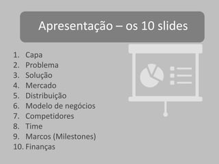 Apresentação – os 10 slides
1. Capa
2. Problema
3. Solução
4. Mercado
5. Distribuição
6. Modelo de negócios
7. Competidores
8. Time
9. Marcos (Milestones)
10. Finanças

 