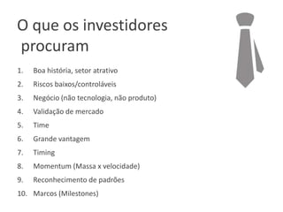 O que os investidores
procuram
1.

Boa história, setor atrativo

2.

Riscos baixos/controláveis

3.

Negócio (não tecnologia, não produto)

4.

Validação de mercado

5.

Time

6.

Grande vantagem

7.

Timing

8.

Momentum (Massa x velocidade)

9.

Reconhecimento de padrões

10. Marcos (Milestones)

 