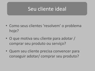 Seu cliente ideal
• Como seus clientes ‘resolvem’ o problema
hoje?
• O que motiva seu cliente para adotar /
comprar seu produto ou serviço?
• Quem seu cliente precisa convencer para
conseguir adotar/ comprar seu produto?

 