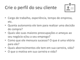 Crie o perfil do seu cliente
• Cargo de trabalho, experiência, tempo de empresa,
etc.
• Quanta autonomia ele tem para realizar uma decisão
de compra?
• Quais são suas maiores preocupações e ameças ao
seu negócio e/ou a seu emprego?
• Como que ele mensura sucesso? O que é uma vitória
para ele?
• Quais aborrecimentos ele tem em sua carreira, vida?
• O que o motiva em sua carreira e vida?

 