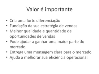 Valor é importante
• Cria uma forte diferenciação
• Fundação da sua estratégia de vendas
• Melhor qualidade e quantidade de
oportunidades de vendas
• Pode ajudar a ganhar uma maior parte do
mercado
• Entrega uma mensagem clara para o mercado
• Ajuda a melhorar sua eficiência operacional

 