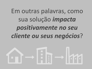 Em outras palavras, como
sua solução impacta
positivamente no seu
cliente ou seus negócios?

 
