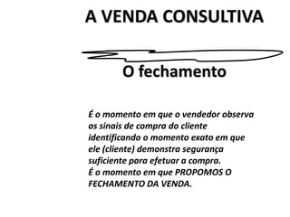 A VENDA CONSULTIVA
É o momento em que o vendedor observa
os sinais de compra do cliente
identificando o momento exato em que
ele (cliente) demonstra segurança
suficiente para efetuar a compra.
É o momento em que PROPOMOS O
FECHAMENTO DA VENDA.
O fechamento
 