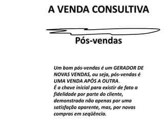 A VENDA CONSULTIVA
Um bom pós-vendas é um GERADOR DE
NOVAS VENDAS, ou seja, pós-vendas é
UMA VENDA APÓS A OUTRA.
É a chave inicial para existir de fato a
fidelidade por parte do cliente,
demonstrada não apenas por uma
satisfação aparente, mas, por novas
compras em seqüência.
Pós-vendas
 