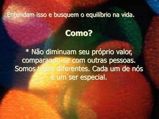 * Não diminuam seu próprio valor,
comparando-se com outras pessoas.
Somos todos diferentes. Cada um de nós
é um ser especial.
Como?
Entendam isso e busquem o equilíbrio na vida.
 