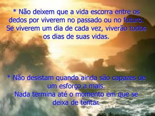 * Não deixem que a vida escorra entre os
dedos por viverem no passado ou no futuro.
Se viverem um dia de cada vez, viverão todos
os dias de suas vidas.
* Não desistam quando ainda são capazes de
um esforço a mais.
Nada termina até o momento em que se
deixa de tentar.
 