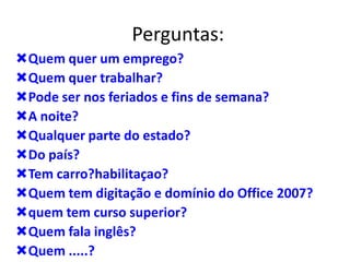Perguntas:
Quem quer um emprego?
Quem quer trabalhar?
Pode ser nos feriados e fins de semana?
A noite?
Qualquer parte do estado?
Do país?
Tem carro?habilitaçao?
Quem tem digitação e domínio do Office 2007?
quem tem curso superior?
Quem fala inglês?
Quem .....?
 