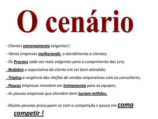 - Clientes extremamente exigentes!;
- Várias empresas melhorando o atendimento a clientes;
- Os Procons cada vez mais exigentes para o cumprimento das Leis;
- Redobra a expectativa do cliente em ser bem atendido;
- Triplica a exigência das chefias de vendas corporativas com os consultores;
- Poucas empresas investem em treinamento para as equipes;
- As poucas empresas que atendem bem lucram milhões;
- Muitas pessoas preocupam-se com a competição e pouco em como
competir !
 