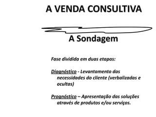 A VENDA CONSULTIVA
Fase dividida em duas etapas:
Diagnóstico - Levantamento das
necessidades do cliente (verbalizadas e
ocultas)
Prognóstico – Apresentação das soluções
através de produtos e/ou serviços.
A Sondagem
 